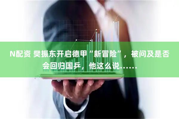 N配资 樊振东开启德甲“新冒险”，被问及是否会回归国乒，他这么说……