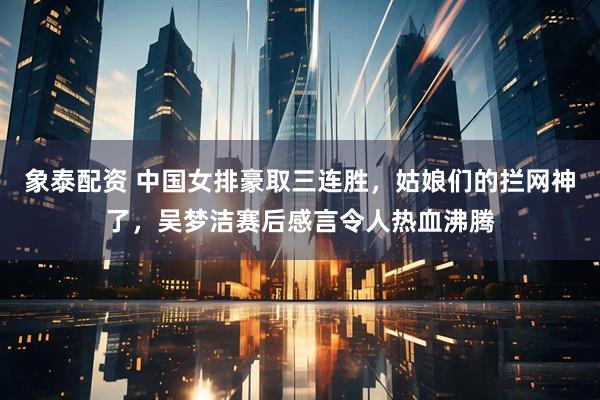 象泰配资 中国女排豪取三连胜，姑娘们的拦网神了，吴梦洁赛后感言令人热血沸腾