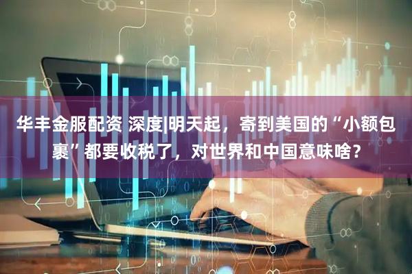 华丰金服配资 深度|明天起，寄到美国的“小额包裹”都要收税了，对世界和中国意味啥？