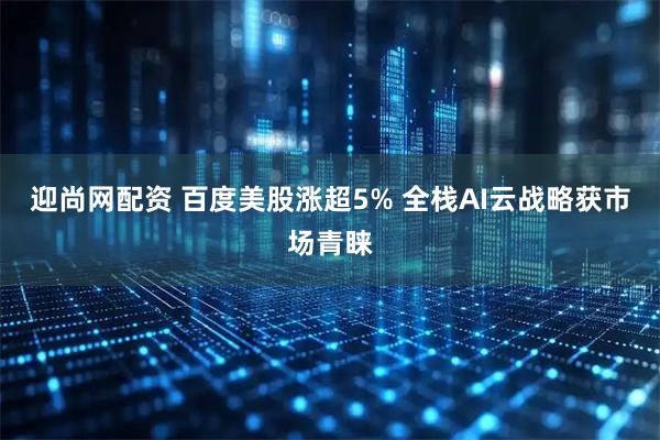 迎尚网配资 百度美股涨超5% 全栈AI云战略获市场青睐