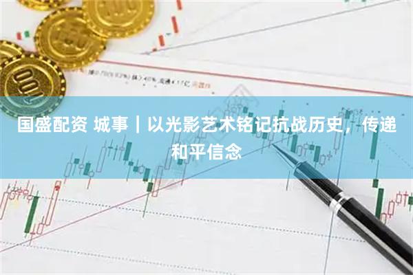 国盛配资 城事｜以光影艺术铭记抗战历史，传递和平信念