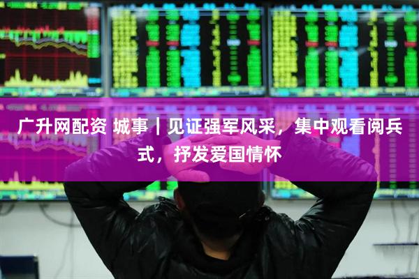 广升网配资 城事｜见证强军风采，集中观看阅兵式，抒发爱国情怀