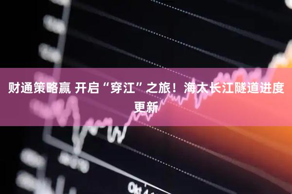 财通策略赢 开启“穿江”之旅！海太长江隧道进度更新