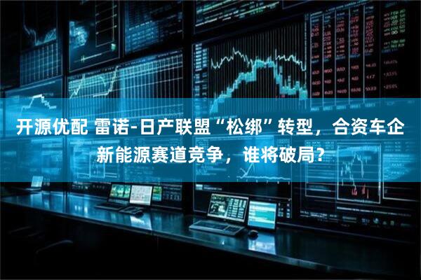 开源优配 雷诺-日产联盟“松绑”转型，合资车企新能源赛道竞争，谁将破局？