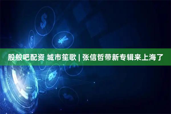 股般吧配资 城市笙歌 | 张信哲带新专辑来上海了