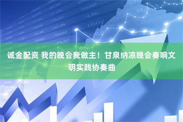 诚金配资 我的晚会我做主！甘泉纳凉晚会奏响文明实践协奏曲