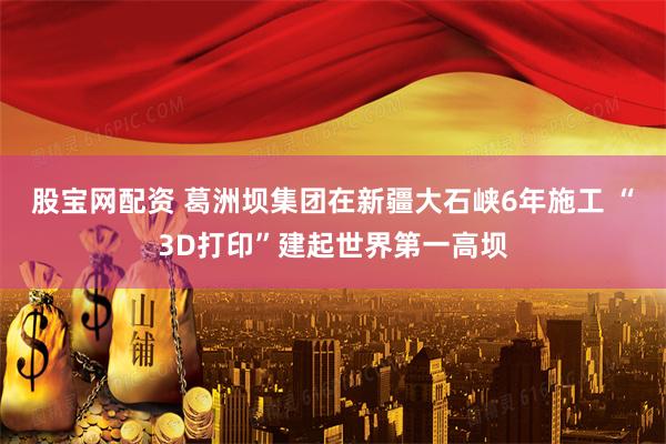 股宝网配资 葛洲坝集团在新疆大石峡6年施工 “3D打印”建起世界第一高坝