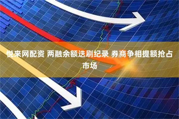 悦来网配资 两融余额迭刷纪录 券商争相提额抢占市场