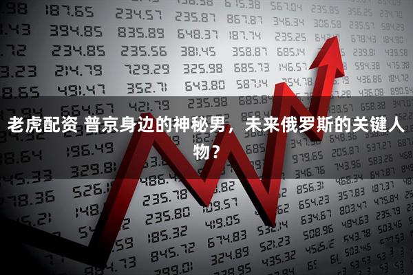 老虎配资 普京身边的神秘男，未来俄罗斯的关键人物？