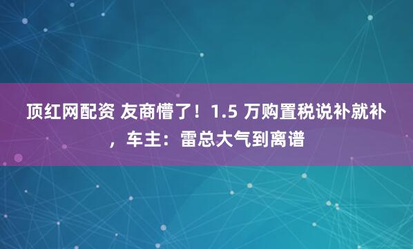 顶红网配资 友商懵了！1.5 万购置税说补就补，车主：雷总大气到离谱