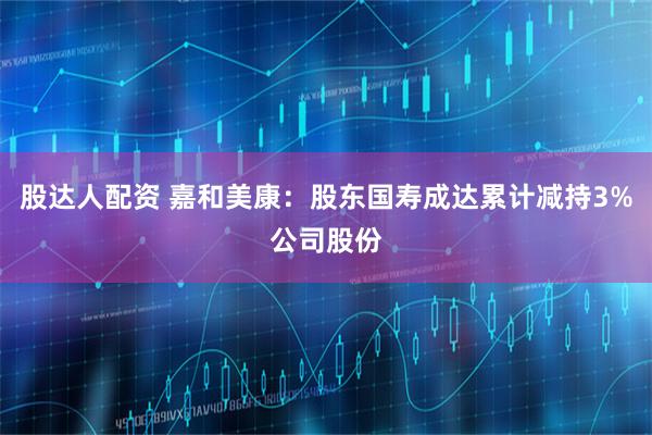 股达人配资 嘉和美康：股东国寿成达累计减持3%公司股份