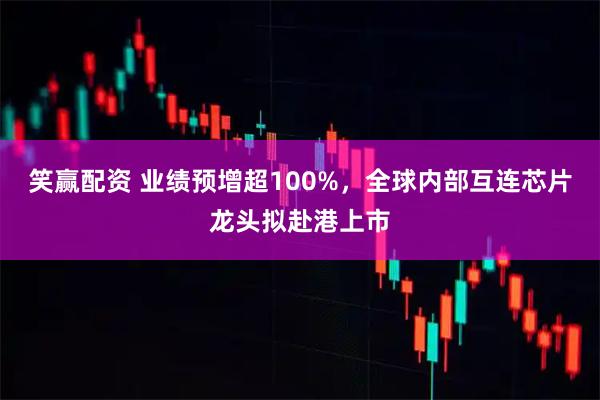 笑赢配资 业绩预增超100%，全球内部互连芯片龙头拟赴港上市