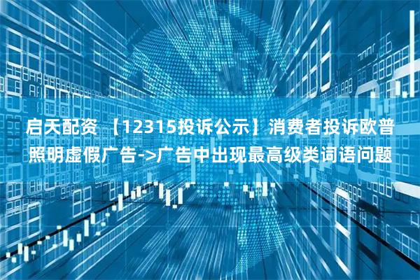 启天配资 【12315投诉公示】消费者投诉欧普照明虚假广告->广告中出现最高级类词语问题