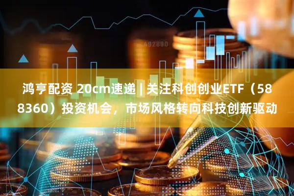 鸿亨配资 20cm速递 | 关注科创创业ETF（588360）投资机会，市场风格转向科技创新驱动