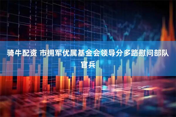 骑牛配资 市拥军优属基金会领导分多路慰问部队官兵