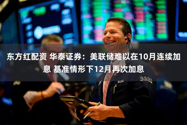 东方红配资 华泰证券：美联储难以在10月连续加息 基准情形下12月再次加息